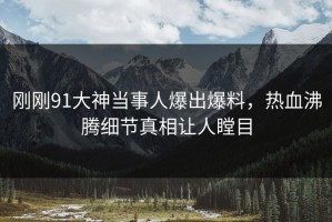 刚刚91大神当事人爆出爆料，热血沸腾细节真相让人瞠目