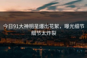 今日91大神明星爆出花絮，曝光细节细节太炸裂