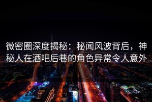 微密圈深度揭秘：秘闻风波背后，神秘人在酒吧后巷的角色异常令人意外