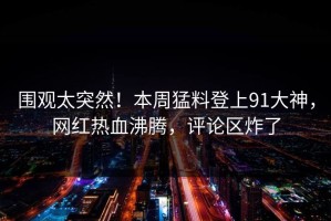 围观太突然！本周猛料登上91大神，网红热血沸腾，评论区炸了