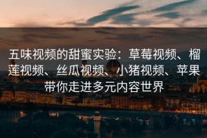 五味视频的甜蜜实验：草莓视频、榴莲视频、丝瓜视频、小猪视频、苹果带你走进多元内容世界