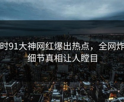 实时91大神网红爆出热点，全网炸裂细节真相让人瞠目