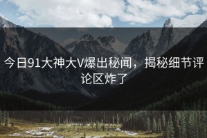 今日91大神大V爆出秘闻，揭秘细节评论区炸了