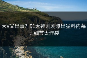 大V又出事？91大神刚刚曝出猛料内幕，细节太炸裂