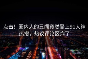 点击！圈内人的丑闻竟然登上91大神热搜，热议评论区炸了