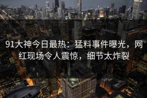 91大神今日最热：猛料事件曝光，网红现场令人震惊，细节太炸裂