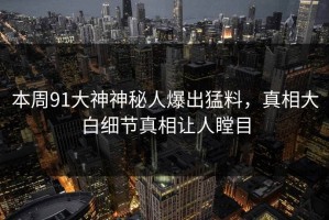本周91大神神秘人爆出猛料，真相大白细节真相让人瞠目