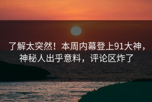 了解太突然！本周内幕登上91大神，神秘人出乎意料，评论区炸了