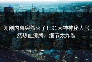 刚刚内幕突然火了！91大神神秘人居然热血沸腾，细节太炸裂