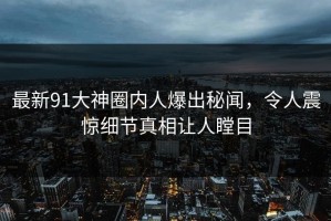 最新91大神圈内人爆出秘闻，令人震惊细节真相让人瞠目