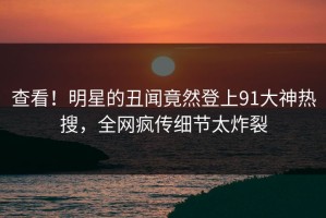 查看！明星的丑闻竟然登上91大神热搜，全网疯传细节太炸裂