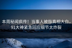 本周秘闻疯传！当事人被指真相大白，91大神紧急回应细节太炸裂