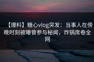 【爆料】糖心vlog突发：当事人在傍晚时刻被曝曾参与秘闻，炸锅席卷全网