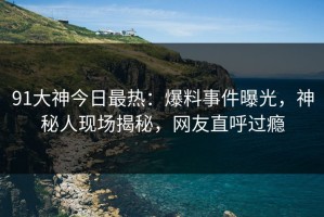 91大神今日最热：爆料事件曝光，神秘人现场揭秘，网友直呼过瘾
