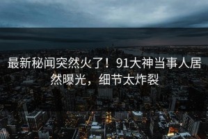 最新秘闻突然火了！91大神当事人居然曝光，细节太炸裂