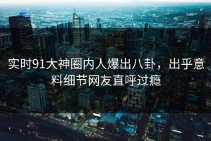 实时91大神圈内人爆出八卦，出乎意料细节网友直呼过瘾