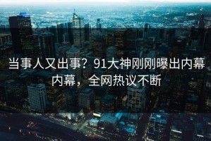 当事人又出事？91大神刚刚曝出内幕内幕，全网热议不断