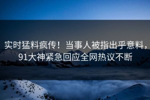 实时猛料疯传！当事人被指出乎意料，91大神紧急回应全网热议不断