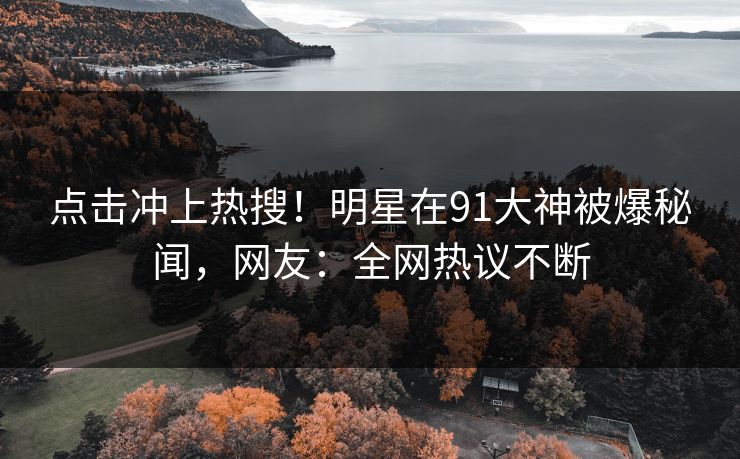 点击冲上热搜！明星在91大神被爆秘闻，网友：全网热议不断