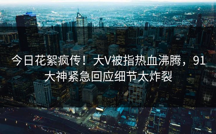 今日花絮疯传！大V被指热血沸腾，91大神紧急回应细节太炸裂