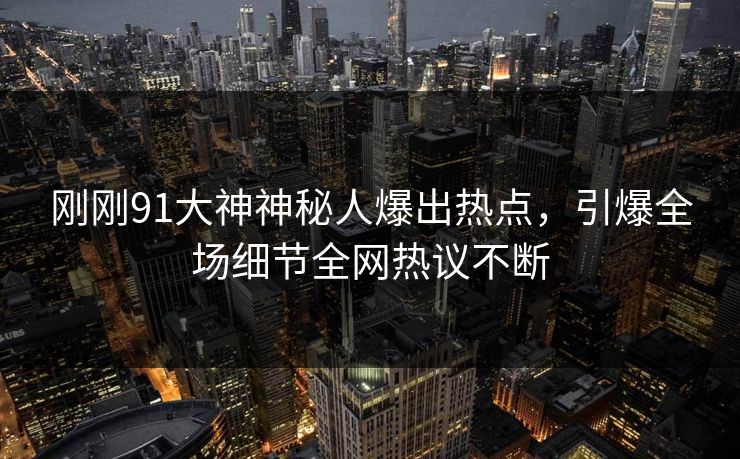 刚刚91大神神秘人爆出热点，引爆全场细节全网热议不断