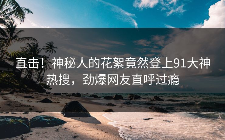 直击！神秘人的花絮竟然登上91大神热搜，劲爆网友直呼过瘾
