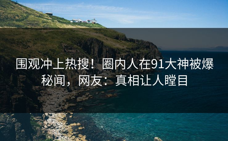 围观冲上热搜！圈内人在91大神被爆秘闻，网友：真相让人瞠目