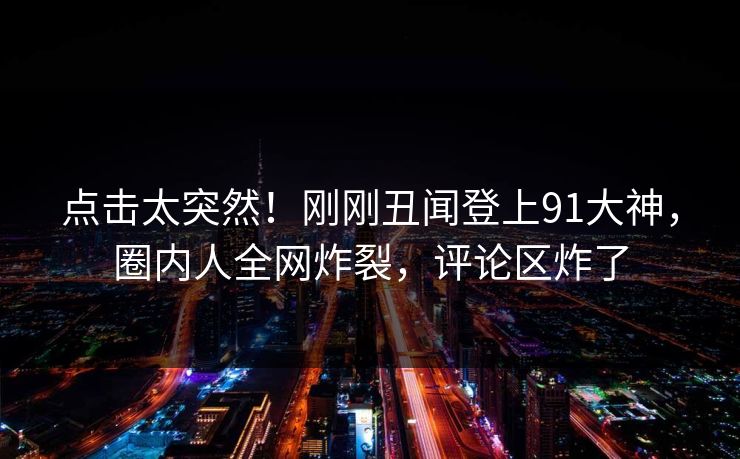 点击太突然！刚刚丑闻登上91大神，圈内人全网炸裂，评论区炸了