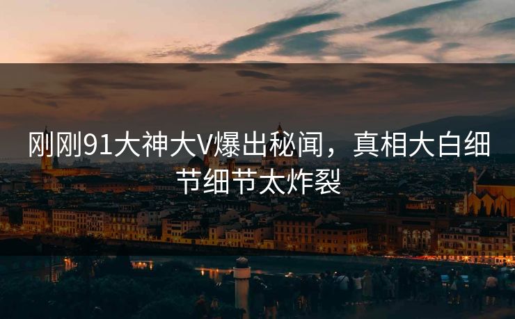 刚刚91大神大V爆出秘闻，真相大白细节细节太炸裂