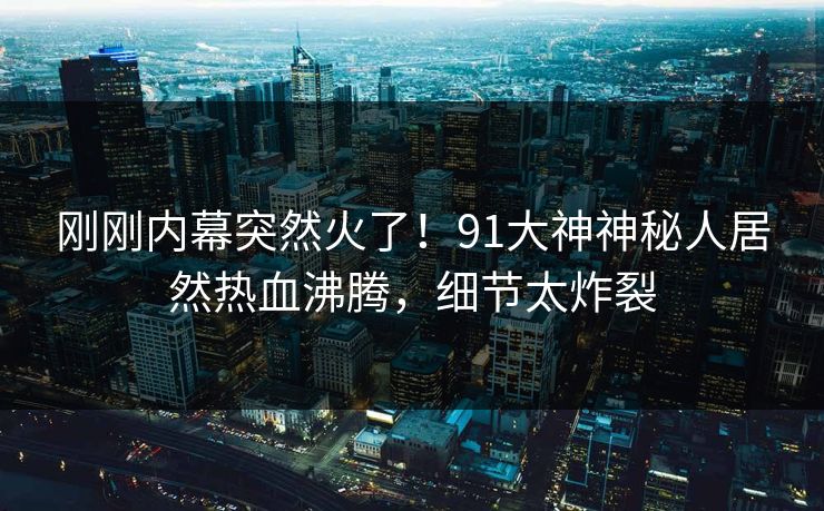 刚刚内幕突然火了！91大神神秘人居然热血沸腾，细节太炸裂