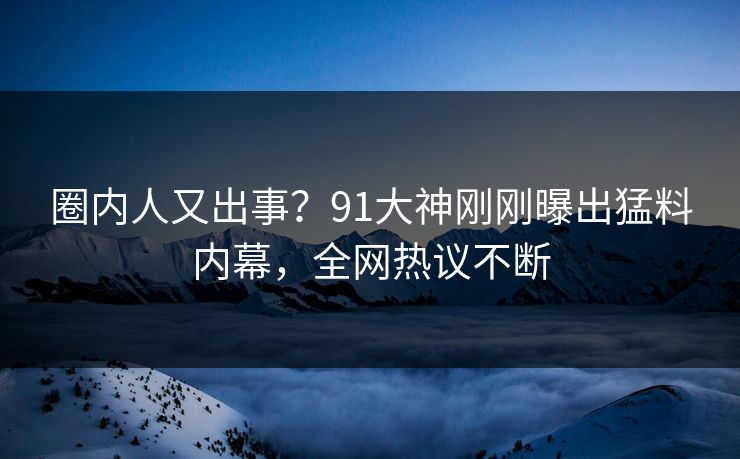 圈内人又出事？91大神刚刚曝出猛料内幕，全网热议不断