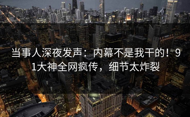 当事人深夜发声：内幕不是我干的！91大神全网疯传，细节太炸裂