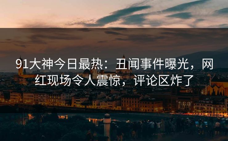 91大神今日最热：丑闻事件曝光，网红现场令人震惊，评论区炸了