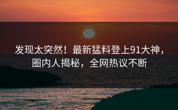 发现太突然！最新猛料登上91大神，圈内人揭秘，全网热议不断