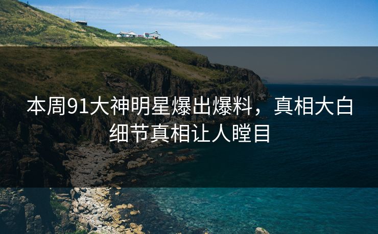 本周91大神明星爆出爆料，真相大白细节真相让人瞠目