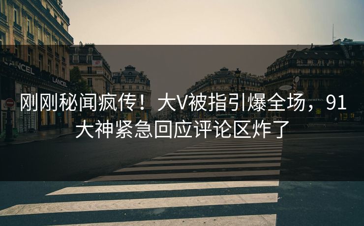 刚刚秘闻疯传！大V被指引爆全场，91大神紧急回应评论区炸了