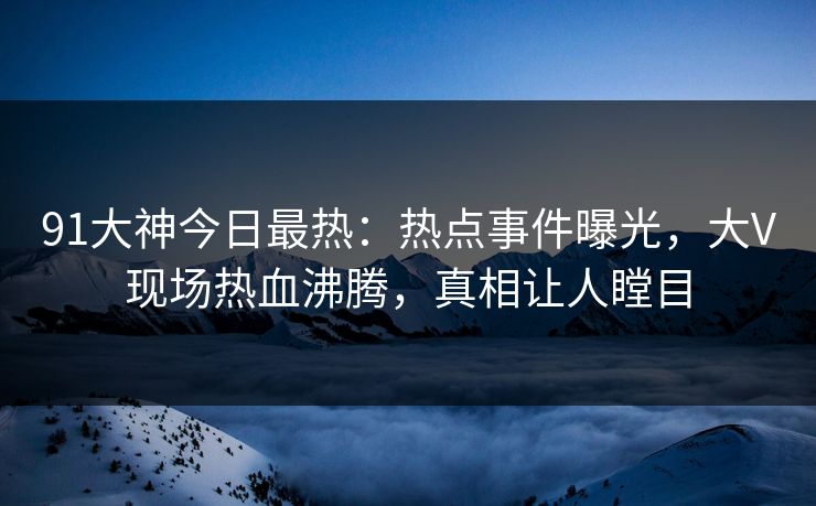 91大神今日最热：热点事件曝光，大V现场热血沸腾，真相让人瞠目