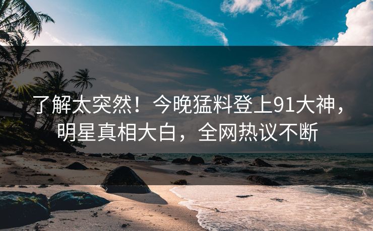 了解太突然！今晚猛料登上91大神，明星真相大白，全网热议不断