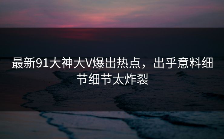 最新91大神大V爆出热点，出乎意料细节细节太炸裂