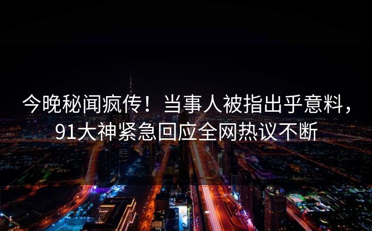 今晚秘闻疯传！当事人被指出乎意料，91大神紧急回应全网热议不断