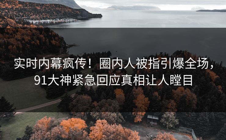 实时内幕疯传！圈内人被指引爆全场，91大神紧急回应真相让人瞠目