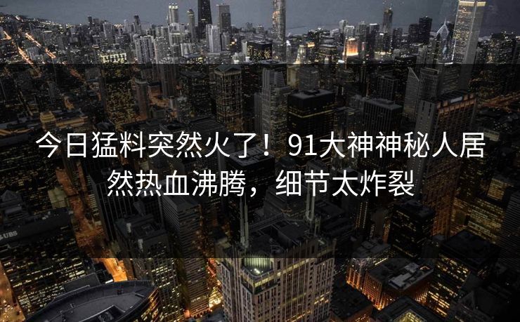 今日猛料突然火了！91大神神秘人居然热血沸腾，细节太炸裂