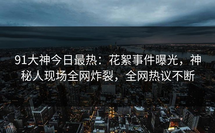 91大神今日最热：花絮事件曝光，神秘人现场全网炸裂，全网热议不断