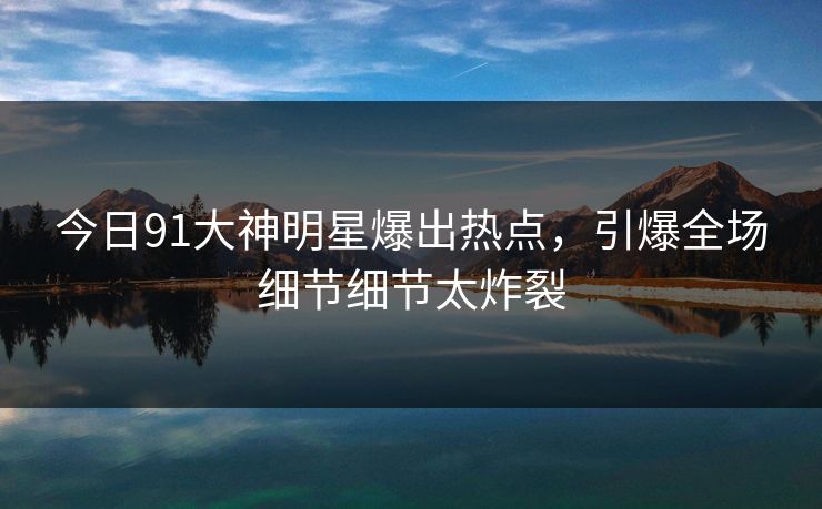 今日91大神明星爆出热点，引爆全场细节细节太炸裂