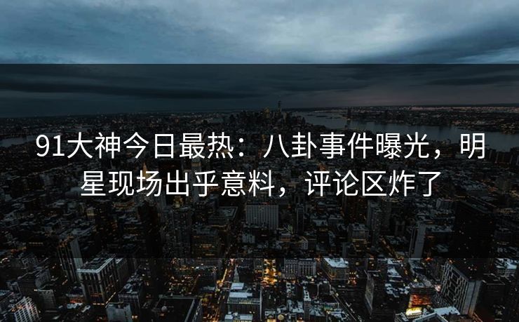 91大神今日最热：八卦事件曝光，明星现场出乎意料，评论区炸了