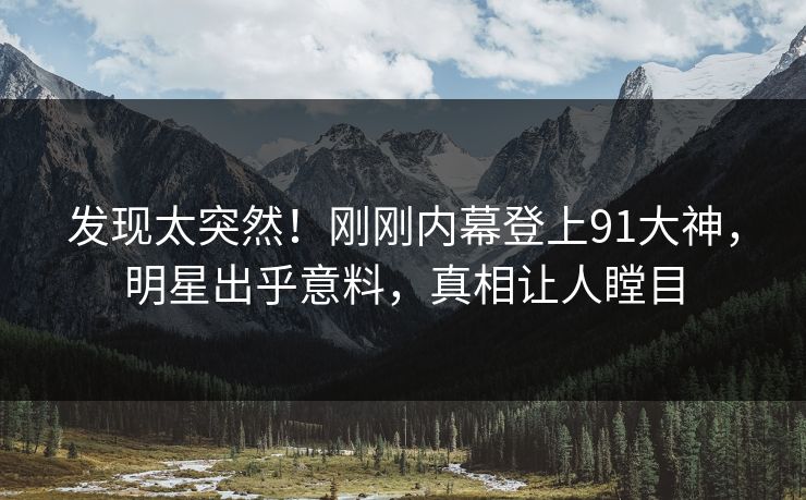 发现太突然！刚刚内幕登上91大神，明星出乎意料，真相让人瞠目