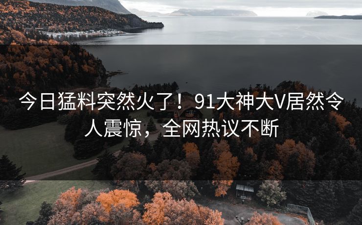 今日猛料突然火了！91大神大V居然令人震惊，全网热议不断