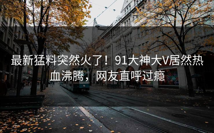 最新猛料突然火了！91大神大V居然热血沸腾，网友直呼过瘾