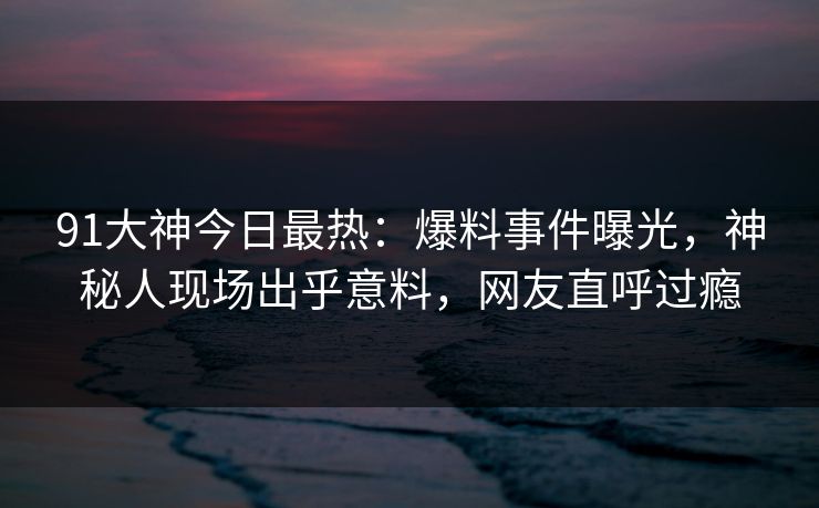 91大神今日最热：爆料事件曝光，神秘人现场出乎意料，网友直呼过瘾