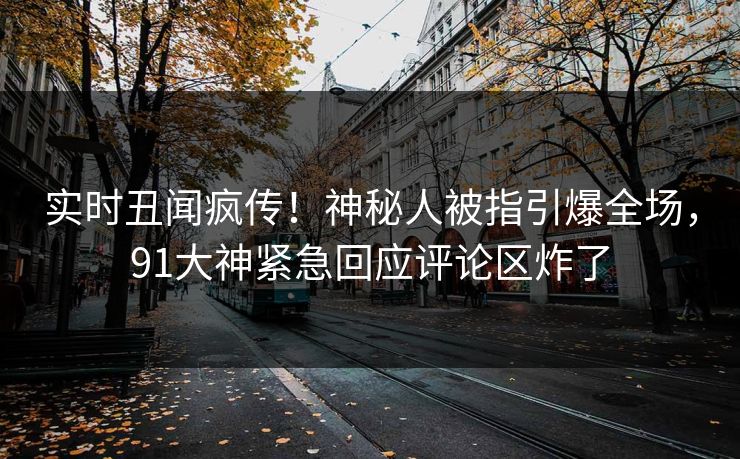实时丑闻疯传！神秘人被指引爆全场，91大神紧急回应评论区炸了